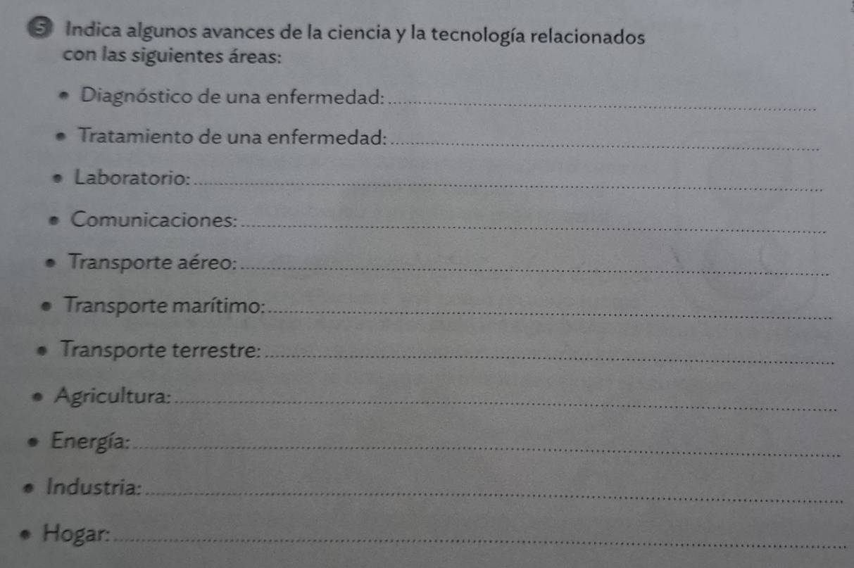 Indica algunos avances de la ciencia y la tecnología relacionados 
con las siguientes áreas: 
Diagnóstico de una enfermedad:_ 
Tratamiento de una enfermedad:_ 
Laboratorio:_ 
Comunicaciones:_ 
Transporte aéreo:_ 
Transporte marítimo:_ 
Transporte terrestre:_ 
Agricultura:_ 
Energía:_ 
Industria: 
_ 
Hogar:_