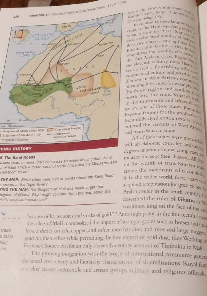 CHAPTER 3 • connectiONs aNd INtERAcTiONS. 1200-1450
ns and cities within them  sad 
o (see Map 3.5). mbi Saleh, Jenne, Timbuki 
In contrast to these large terrin
pires, the Hausa-speaking people 
at is now northern Nigeria o
d a substanitial number of indepes
t city-states—among them Ka
tsina, and Gobir —that broad
embled the Swahili city-state 
East African coast. Beginning 
eleventh century, these Han  
created a flourishing urban  
mercial culture and acted as m
men in West African comme
aining kola nuts, for example f
forest region and sending the 
th in to the trans-Saharan 
he fourteenth and fifteenth c
es, one of those states, Kano, ha
ome famous for the production 
tifully dyed cotton textiles, whid
25red the circuits of West Afric
250 500 Kilumeters
= Kingdom of Ghana about 1000
trans-Saharan trade.
Kingdom of Mali about 1350
Kingdom of Kanem
All of these states were monarchi
an elaborate court life and vary 
PING HISTORYees of administrative complexity 
5 The Sand Roads
usand years or more, the Sahara was an ocean of sand that linked military forces at their disposal. All de
or of West Africa with the world of North Africa and the Mediterranean
on the wealth of trans-Saharan trad
ated them as well.
taxing the merchants who conduct 
THE MAP: Which cities were built at points where the Sand Road
it. In the wider world, these states soo
s arrived at the Niger River?
TING THE MAP: The Kingdom of Mali was much larger than acquired a reputation for great riches. A
ingdom of Ghana. What might you infer from the map about the Arab traveler in the tenth century 
Mali's westward expansion?
described the ruler of Ghana as “t
wealthiest king on the face of the can
ion because of his treasures and stocks of gold.'''' At its high point in the fourteenth centu
   
the rulers of MaIi monopolized the import of strategic goods such as horses and met
trade levied duties on salt, copper, and other merchandise; and reserved large nugget
d state gold for themselves while permitting the free export of gold dust. (See Working w
king-
his Evidence, Source 3.4, for an early sixteenth-century account of Timbuktu in Mali.)
This growing integration with the world of international commerce genera
the social complexity and hierarchy characteristic of all civilizations. Royal fam
and elite classes, mercantile and artisan groups, military and religious officials,