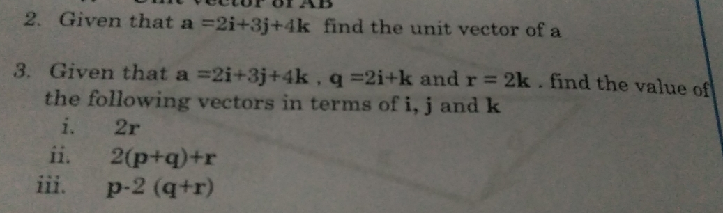 Given that a=2i+3j+4k find the unit vector of a 
3. Given that a=2i+3j+4k, q=2i+k and r=2k. find the value of 
the following vectors in terms of i, j and k
i. 2r
ii. 2(p+q)+r
iii. p-2(q+r)