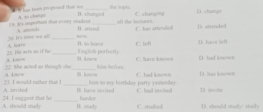 8It has been proposed that we _the topic. D. change
A. to change
B. changed C. changing
19. It's important that every student _all the lectures.
A. attends B. attend C. has attended D. attended
20. It's time we all _now. C. left D. have left
A. leave
B. to leave
21. He acts as if he _English perfectly.
A. know B. knew C. have known D. had known
22. She acted as though she_ him before.
A. knew B. know C. had known D. has known
23. I would rather that I _him to my birthday party yesterday.
A. invited B. have invited C. had invited D. invite
_
24. I suggest that he harder
A. should study B. study C. studied D. should study/ study