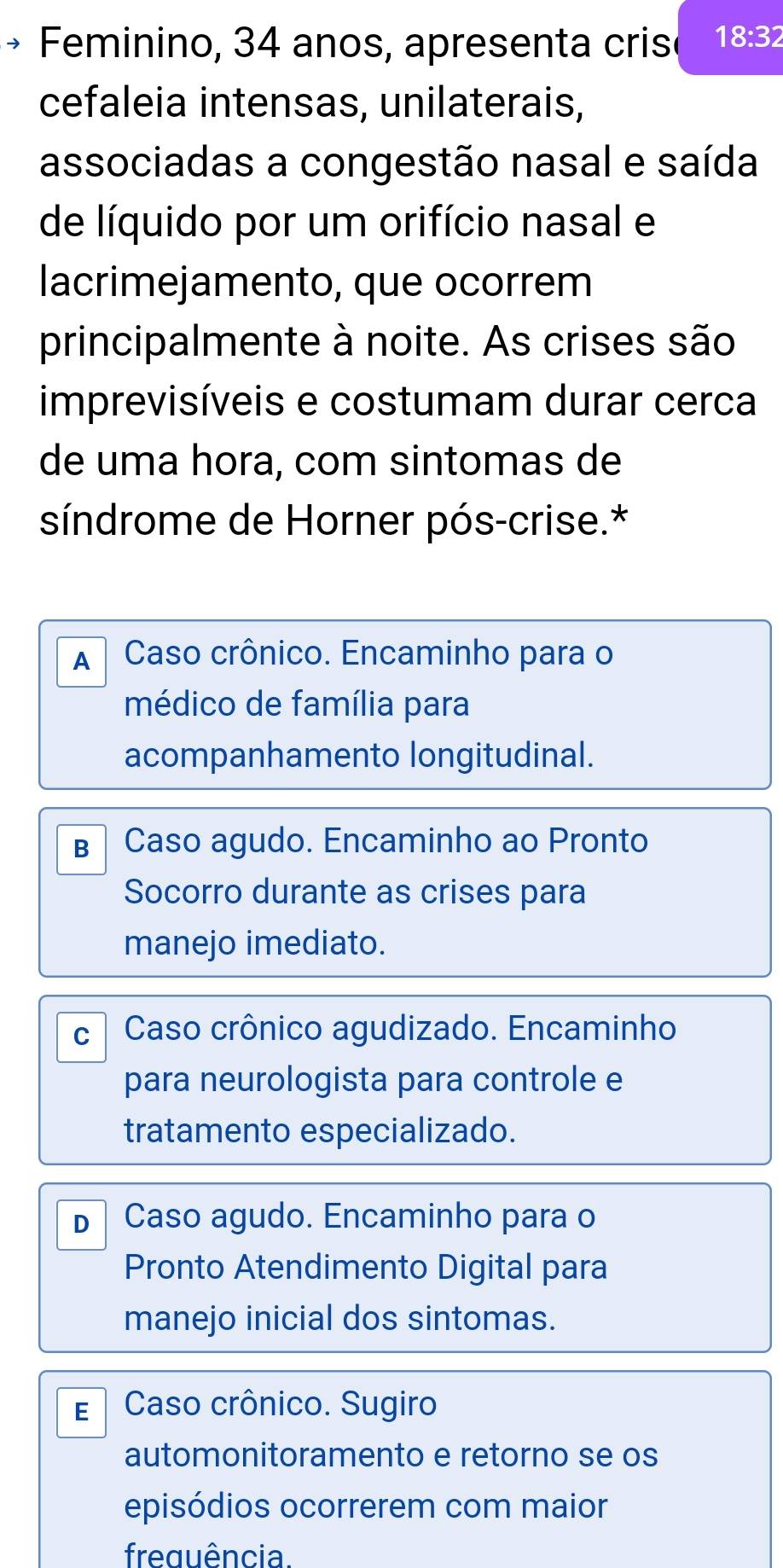 Feminino, 34 anos, apresenta crisé 18:32
cefaleia intensas, unilaterais,
associadas a congestão nasal e saída
de líquido por um orifício nasal e
lacrimejamento, que ocorrem
principalmente à noite. As crises são
imprevisíveis e costumam durar cerca
de uma hora, com sintomas de
síndrome de Horner pós-crise.*
A Caso crônico. Encaminho para o
médico de família para
acompanhamento longitudinal.
B Caso agudo. Encaminho ao Pronto
Socorro durante as crises para
manejo imediato.
c Caso crônico agudizado. Encaminho
para neurologista para controle e
tratamento especializado.
D Caso agudo. Encaminho para o
Pronto Atendimento Digital para
manejo inicial dos sintomas.
E Caso crônico. Sugiro
automonitoramento e retorno se os
episódios ocorrerem com maior
freguência