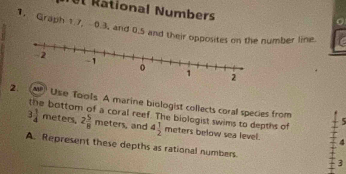 Ul Rational Numbers 
1. Graph 1.7, 0.3. and 0.5 and their umber line 
2. P Use Tools A marine biologist collects coral species from 
the bottom of a coral reef. The biologist swims to depths of 
5
3 1/4  meters. 2 5/8 meters , and 4 1/2 meters below sea level. 
4 
A. Represent these depths as rational numbers. 
3