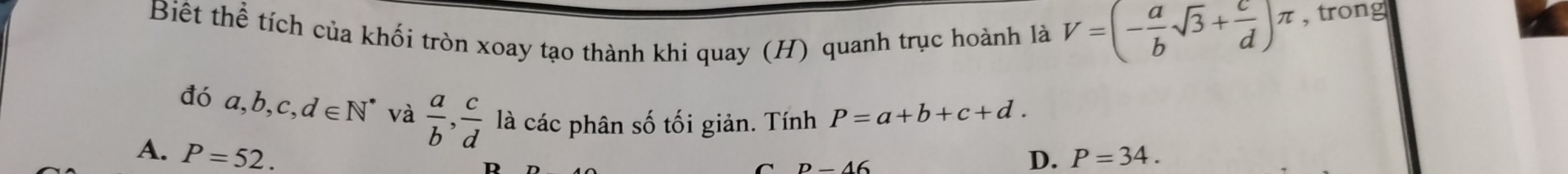 Biết thể tích của khối tròn xoay tạo thành khi quay (H) quanh trục hoành là V=(- a/b sqrt(3)+ c/d )π , trong
đó a, b, c, d∈ N^* và  a/b ,  c/d  là các phân số tối giản. Tính P=a+b+c+d.
A. P=52. D. P=34. 
D D-46