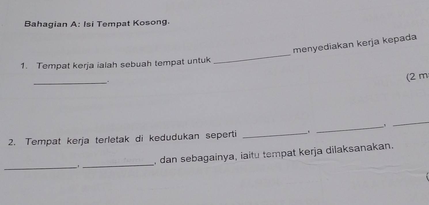 Bahagian A: Isi Tempat Kosong. 
menyediakan kerja kepada 
1. Tempat kerja ialah sebuah tempat untuk 
_ 
_`. 
(2 m
_、 
_ 
2. Tempat kerja terletak di kedudukan seperti_ 
1 
_,_ , dan sebagainya, iaitu tempat kerja dilaksanakan.