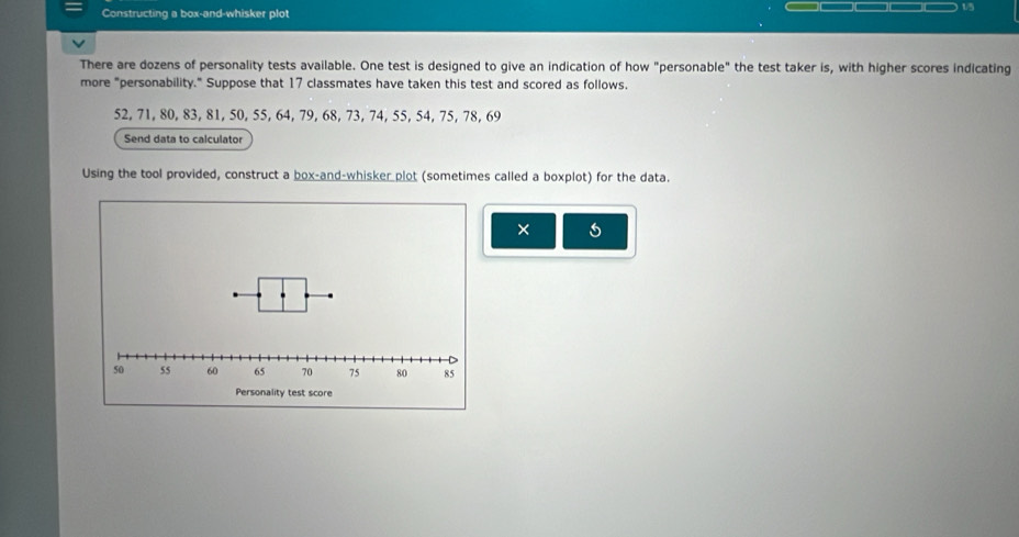 Constructing a box-and-whisker plot 
There are dozens of personality tests available. One test is designed to give an indication of how "personable" the test taker is, with higher scores indicating 
more "personability." Suppose that 17 classmates have taken this test and scored as follows.
52, 71, 80, 83, 81, 50, 55, 64, 79, 68, 73, 74, 55, 54, 75, 78, 69
Send data to calculator 
Using the tool provided, construct a box-and-whisker plot (sometimes called a boxplot) for the data. 
×