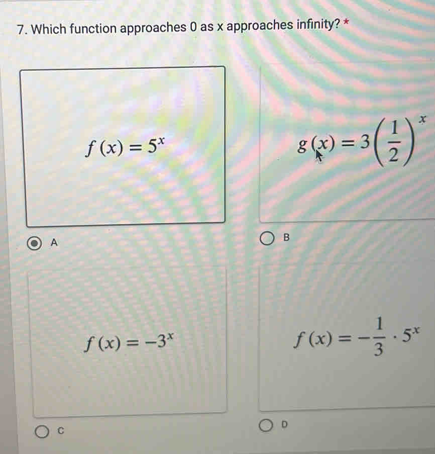 Which function approaches 0 as x approaches infinity? *
f(x)=5^x
g(x)=3( 1/2 )^x
A
B
f(x)=-3^x
f(x)=- 1/3 · 5^x
C
D