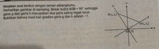 Kerjakan soal berikut dengan teman sebangkumu.
Perhatikan gambar di samping. Besar sudut AOB=90° sehingga
garis g dan garis h merupakan dua garis saling tegak lurus.
Buktikan bahwa hasil kali gradien garis g dan h adalah -1.