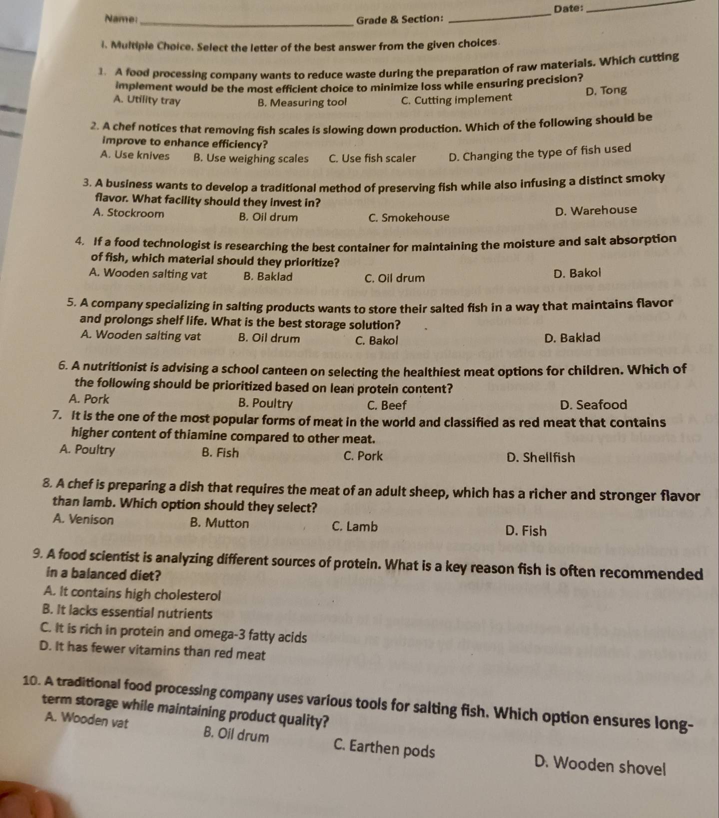 Date:
_
Name _Grade & Section:
_
l. Multiple Choice. Select the letter of the best answer from the given choices.
1. A food processing company wants to reduce waste during the preparation of raw materials. Which cutting
implement would be the most efficient choice to minimize loss while ensuring precision?
A. Utility tray B. Measuring tool C. Cutting implement
D. Tong
2. A chef notices that removing fish scales is slowing down production. Which of the following should be
improve to enhance efficiency?
A. Use knives B. Use weighing scales C. Use fish scaler D. Changing the type of fish used
3. A business wants to develop a traditional method of preserving fish while also infusing a distinct smoky
flavor. What facility should they invest in?
A. Stockroom B. Oil drum C. Smokehouse
D. Warehouse
4. If a food technologist is researching the best container for maintaining the moisture and sait absorption
of fish, which material should they prioritize?
A. Wooden salting vat B. Baklad C. Oil drum D. Bakol
5. A company specializing in salting products wants to store their salted fish in a way that maintains flavor
and prolongs shelf life. What is the best storage solution?
A. Wooden salting vat B. Oil drum C. Bakol D. Baklad
6. A nutritionist is advising a school canteen on selecting the healthiest meat options for children. Which of
the following should be prioritized based on lean protein content?
A. Pork B. Poultry C. Beef D. Seafood
7. It is the one of the most popular forms of meat in the world and classified as red meat that contains
higher content of thiamine compared to other meat.
A. Poultry B. Fish C. Pork D. Shellfish
8. A chef is preparing a dish that requires the meat of an adult sheep, which has a richer and stronger flavor
than lamb. Which option should they select?
A. Venison B. Mutton C. Lamb
D. Fish
9. A food scientist is analyzing different sources of protein. What is a key reason fish is often recommended
in a balanced diet?
A. It contains high cholesterol
B. It lacks essential nutrients
C. It is rich in protein and omega-3 fatty acids
D. It has fewer vitamins than red meat
10. A traditional food processing company uses various tools for salting fish. Which option ensures long-
term storage while maintaining product quality?
A. Wooden vat B. Oil drum C. Earthen pods
D. Wooden shovel