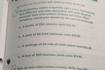 hit rates can be written with either quantity as the unit
l Each situation relates a quantity and a price. Calculate the
two different unit rates associated with each situation 
price per item and number of items per doliar. When
necessary, round your answer to the nearest hundredth
a. A bottle of 250 vitamins costs $12.50.
b. A pack of 40 AAA batteries costs $25,95
c. A package of 24 rolls of toilet paper costs $16.25.
d. A box of 500 business cards costs $19.95.
. Not all unit rates involve money. Write tw if