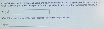 A population of rabbits oscillates 20 above and below an average of 119 during the year, hitting the lowest 
value in January (t=0). Find an equation for the population, P, in terms of the months since January, r
P(t)=□
What if the lowest value of the rabbit population occurred in April instead?
P(t)=□