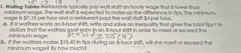 Walting Tables Restaurants typically pay wait staff an hourly wage that is lower than 
minimum wage. The wait staff is expected to make up the difference in tips. The minimum 
wage is $7.15 per hour and a restaurant pays the walt staff $4 per hour. 
a. If a waitress works an 8-hour shift, write and solve an inequality that gives the total tips t in
dollars that the waitress must ear in an 8-hour shift in order to meet or exceed the 
minimum wage. 
b. If the waltress makes $18.40 in tips during an 8-hour shift, will she meet or exceed the 
minimum wage? By how much?
