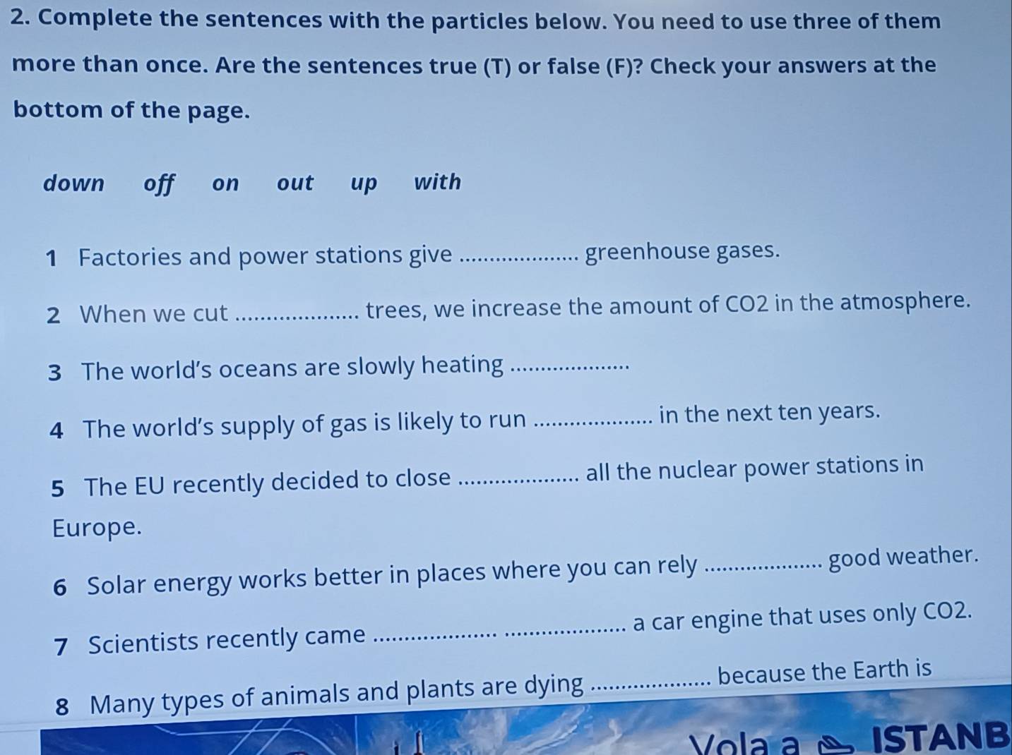 Complete the sentences with the particles below. You need to use three of them 
more than once. Are the sentences true (T) or false (F)? Check your answers at the 
bottom of the page. 
down off on out up with 
1 Factories and power stations give _greenhouse gases. 
2 When we cut _trees, we increase the amount of CO2 in the atmosphere. 
3 The world’s oceans are slowly heating_ 
4 The world’s supply of gas is likely to run _in the next ten years. 
5 The EU recently decided to close _all the nuclear power stations in 
Europe. 
6 Solar energy works better in places where you can rely _good weather. 
7 Scientists recently came _a car engine that uses only CO2. 
8 Many types of animals and plants are dying _because the Earth is 
Vola a ISTANB