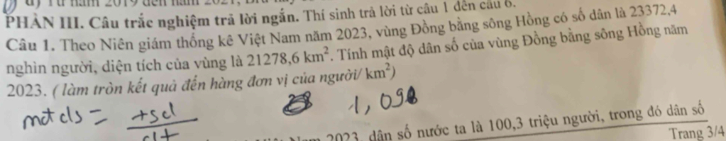 ru năm 2019 đến năm 
PHẢN III. Câu trắc nghiệm trả lời ngắn. Thí sinh trả lời từ câu 1 đến cầu 6, 
Câu 1. Theo Niên giám thống kê Việt Nam năm 2023, vùng Đồng bằng sông Hồng có số dân là 23372, 4
nghìn người, diện tích của vùng là 21278, 6km^2. Tính mật độ dân số của vùng Đồng bằng sông Hồng năm 
2023. ( làm tròn kết quả đến hàng đơn vị của người/ km^2)
2023, dân số nước ta là 100, 3 triệu người, trong đó dân số 
Trang 3/4