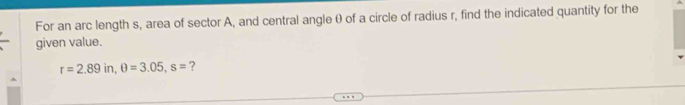 For an arc length s, area of sector A, and central angleθ of a circle of radius r, find the indicated quantity for the 
given value.
r=2.89in, θ =3.05, s= ?