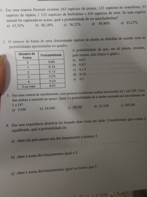 Em uma reserva florestal existem 263 espécies de peixes, 122 espécies de mamíferos, 93
espécies de répteis, 1 132 espécies de borboletas e 656 espécies de aves. Se uma espécie
animal for capturada ao acaso, qual a probabilidade de ser uma borboleta?
a) 63,31% b) 60,18% c) 56,52% d) 49,96% e) 43,27%
2. O número de frutos de uma determinada espécie de planta se distribui de acordo com as
probabilidades apresentadas no quadro.
A probabilidade de que, em tal planta, existam,
pelo menos, dois frutos é igual a
a) 0,03
b) 0,07
c) 0,13
d) 0,16
e) 0,2
3. Em uma central de atendimento, cem pessoas receberam senhas numeradas de 1 até 100. Uma
das senhas é sorteada ao acaso. Qual é a probabilidade de a senha sorteada ser um número de
1 a 19?
a) 1100 b) 19100 c) 20100 d) 21100 e) 80100
4. Em uma experiência aleatória foi lançado duas vezes um dado. Considerando que o dado é
equilibrado, qual a probabilidade de:
a) obter em pelo menos um dos lançamentos o número 5.
b) obter a soma dos lançamentos igual a 5.
c) obter a soma dos lançamentos igual ou menor que 3.