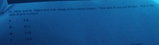 Mr. Miller and Mr. Peters took their classes to the science museum. There were 45 girls and 65 boys. What is the
ratio of girls to boys?
F 4:6
G 9:13
1:10
13:9