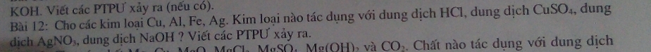 KOH. Viết các PTPƯ xảy ra (nếu có). 
Bài 12: Cho các kim loại Cu, Al, Fe, Ag. Kim loại nào tác dụng với dung dịch HCl, dung dịch CuSO_4 , dung 
dich AgNO_3, , dung dịch NaOH ? Viết các PTPƯ xảy ra. 
MaCl M SO Ma(OH) b và CO_2. Chất nào tác dụng với dung dịch
