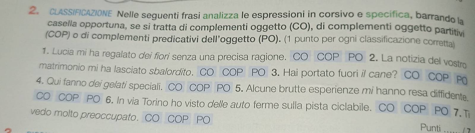 2。 CLASSIFICAZIONE Nelle seguenti frasi analizza le espressioni in corsivo e specifica, barrando la 
casella opportuna, se si tratta di complementi oggetto (CO), di complementi oggetto partitivi 
(COP) o di complementi predicativi dell’oggetto (PO). (1 punto per ogni classificazione corretta) 
1. Lucia mi ha regalato dei fiori senza una precisa ragione. CO COP PO 2. La notizia del vostro 
matrimonio mi ha lasciato sbalordito. CO COP PO 3. Hai portato fuori il cane? CO COP P0 
4. Qui fanno dei gelati speciali. CO COP PO 5. Alcune brutte esperienze mi hanno resa diffidente. 
CO COP PO 6. In via Torino ho visto delle auto ferme sulia pista ciclabile. CO COP PO 7.Ti 
vedo molto preoccupato. CO COP PO Punti ...... / 7