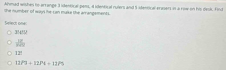 Ahmad wishes to arrange 3 identical pens, 4 identical rulers and 5 identical erasers in a row on his desk. Find
the number of ways he can make the arrangements.
Select one:
3!4!5
 12!/3!4!5! 
12!
12P3+12P4+12P5