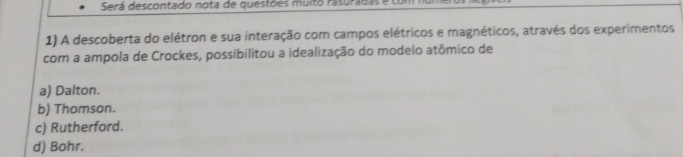 Será descontado nota de questões muito rasuradas e co 
1) A descoberta do elétron e sua interação com campos elétricos e magnéticos, através dos experimentos
com a ampola de Crockes, possibilitou a idealização do modelo atômico de
a) Dalton.
b) Thomson.
c) Rutherford.
d) Bohr.