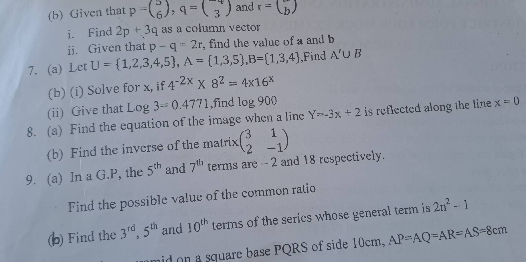 Given that p=beginpmatrix 5 6endpmatrix , q=beginpmatrix -4 3endpmatrix and r= (b) 
i. Find 2p+3q as a column vector 
ii. Given that p-q=2r , find the value of a and b
7. (a) Let U= 1,2,3,4,5 , A= 1,3,5 , B= 1,3,4 ,Find A'∪ B
(b) (i) Solve for x, if 4^(-2x)* 8^2=4x16^x
(ii) Give that log 3=0.4771 ,find log 900
8. (a) Find the equation of the image when a line Y=-3x+2 is reflected along the line . x=0
(b) Find the inverse of the matrix (beginarrayr 31 2-1endarray )
9. (a) In a G. P, the 5^(th) and 7^(th) terms are - 2 and 18 respectively. 
Find the possible value of the common ratio 
(b) Find the 3^(rd), 5^(th) and 10^(th) terms of the series whose general term is 2n^2-1
mid on a square base PQRS of side 10cm, AP=AQ=AR=AS=8cm