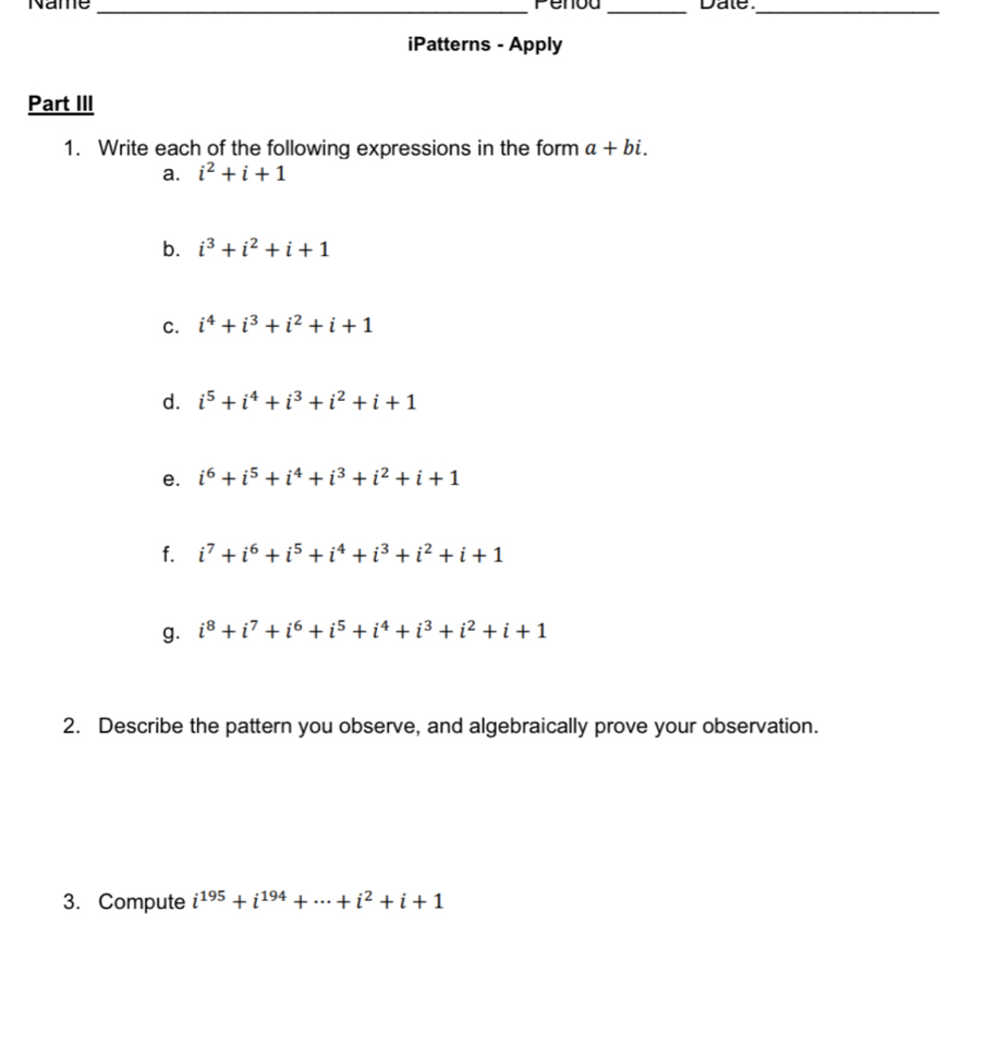 Name _Penod _Date._ 
iPatterns - Apply 
Part III 
1. Write each of the following expressions in the form a+bi. 
a. i^2+i+1
b. i^3+i^2+i+1
C. i^4+i^3+i^2+i+1
d. i^5+i^4+i^3+i^2+i+1
e. i^6+i^5+i^4+i^3+i^2+i+1
f. i^7+i^6+i^5+i^4+i^3+i^2+i+1
g. i^8+i^7+i^6+i^5+i^4+i^3+i^2+i+1
2. Describe the pattern you observe, and algebraically prove your observation. 
3. Compute i^(195)+i^(194)+·s +i^2+i+1