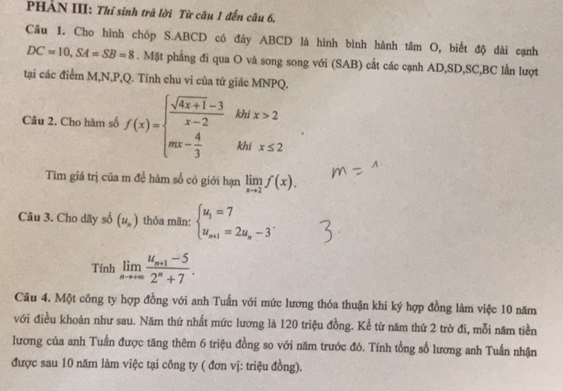 PHẢN III: Thỉ sinh trã lời Từ câu 1 đến câu 6. 
Cầu 1. Cho hình chóp S. ABCD có đầy ABCD là hình bình hành tâm O, biết độ dài cạnh
DC=10, SA=SB=8. Mặt phẳng đi qua O và song song với (SAB) cắt các cạnh AD, SD, SC, BC lần lượt 
tại các điểm M, N, P, Q. Tính chu vi của tứ giác MNPQ. 
Câu 2. Cho hàm số f(x)=beginarrayl  (sqrt(4x+1)-3)/x-2 khix>2 mx- 4/3 khix≤ 2endarray.
Tìm giá trị của m để hàm số có giới hạn limlimits _xto 2f(x). 
Câu 3. Cho dãy số (u_n) thỏa mãn: beginarrayl u_1=7 u_n+1=2u_n-3endarray.. 
Tính limlimits _nto +∈fty frac u_n+1-52^n+7. 
Câu 4. Một công ty hợp đồng với anh Tuấn với mức lương thỏa thuận khi ký hợp đồng làm việc 10 năm 
với điều khoản như sau. Năm thứ nhất mức lương là 120 triệu đồng. Kể từ năm thứ 2 trở đi, mỗi năm tiền 
lương của anh Tuấn được tăng thêm 6 triệu đồng so với năm trước đó. Tính tổng số lương anh Tuấn nhận 
được sau 10 năm làm việc tại công ty ( đơn vị: triệu đồng).