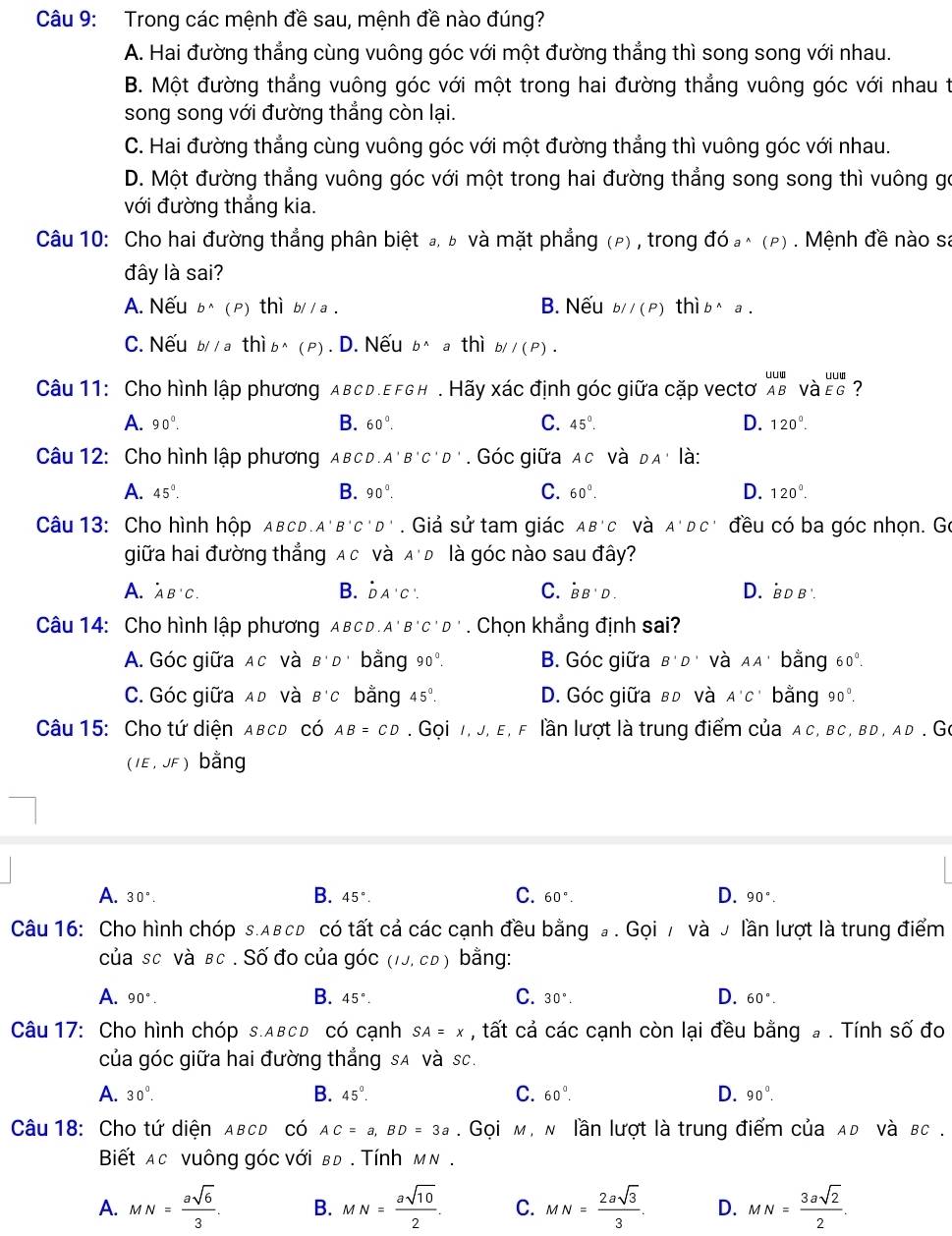 Trong các mệnh đề sau, mệnh đề nào đúng?
A. Hai đường thẳng cùng vuông góc với một đường thắng thì song song với nhau.
B. Một đường thẳng vuông góc với một trong hai đường thẳng vuông góc với nhau t
song song với đường thẳng còn lại.
C. Hai đường thẳng cùng vuông góc với một đường thẳng thì vuông góc với nhau.
D. Một đường thẳng vuông góc với một trong hai đường thẳng song song thì vuông gó
với đường thẳng kia.
Câu 10: Cho hai đường thẳng phân biệt đ, ь và mặt phẳng (ρ) , trong đó a^(wedge)(P). Mệnh đề nào sa
đây là sai?
A. Nếu b^(wedge)(P) n1 b//a B. Nếu bparallel (P) thì b^(wedge)a.
C. Nếu b//athib^(wedge)(P). D. Nếu b^(wedge) a thì bparallel (P)·
Câu 11: Cho hình lập phương aвcd.EfGh . Hãy xác định góc giữa cặp vectơ beginarrayr uuu ABendarray V beginarrayr uuu AEGendarray ?
A. 90°. B. 60°. C. 45°. D. 120^0.
Câu 12: Cho hình lập phương A в c D A'B'C'D'. Góc giữa AC và DA' là:
B.
A. 45°. 90°. C. 60°. D. 120^0.
AB'C và A'DC'
A'B'C'D' đều có ba góc nhọn. Gó
giữa hai đường thẳng A c và A'D là góc nào sau đây?
A. ^· AB^(·)C. B. DA'C'. C. dot BB'D. D. bD b .
Câu 14: Cho hình lập phương A B C D A'B'C'D'. Chọn khẳng định sai?
A. Góc giữa Ac và B'D bằng 90°. B. Góc giữa B'D' và AA' bằng 60°.
C. Góc giữa ađ và B'C bằng 45°. D. Góc giữa вđ và A'C' bằng 90°.
Câu 15: Cho tứ diện ABCD có AB=CD. Gọi 1, J, e, F lần lượt là trung điểm của a c, bc, bd , ad . Go
(IE,JF) bằng
B.
A. 30°. 45°. C. 60°. D. 90°.
Câu 16: Cho hình chóp s.αвсь có tất cả các cạnh đều bằng đ . Gọi / và J lần lượt là trung điểm
của sc và βc . Số đo của góc (IJ,CD) bằng:
B.
C.
D.
A. 90°. 45°. 30°. 60°.
Câu 17: Cho hình chóp s.ABcD có cạnh SA=x , tất cả các cạnh còn lại đều bằng  . Tính số đo
của góc giữa hai đường thắng sA và sc.
A. 30°. B. 45°. C. 60°. D. 90°.
Câu 18: Cho tứ diện aвcd có AC=a,BD=3a. Gọi м, м lần lượt là trung điểm của λь νà вс .
Biết ac vuông góc với вđ . Tính м ν .
A. MN= asqrt(6)/3 . B. MN= asqrt(10)/2 . C. MN= 2asqrt(3)/3 . D. MN= 3asqrt(2)/2 .