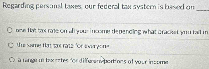 Regarding personal taxes, our federal tax system is based on_
one flat tax rate on all your income depending what bracket you fall in.
the same flat tax rate for everyone.
a range of tax rates for different portions of your income