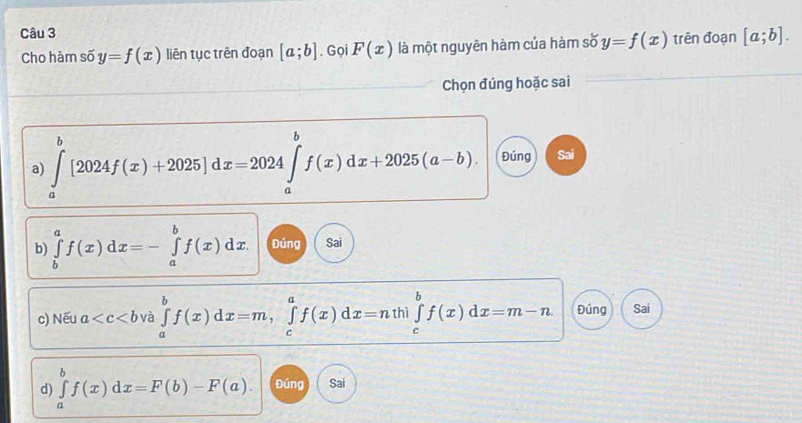 Cho hàm số y=f(x) liên tục trên đoạn [a;b]. Gọi F(x) là một nguyên hàm của hàm số y=f(x) trên đoạn [a;b]. 
Chọn đúng hoặc sai 
a) ∈tlimits _a^b[2024f(x)+2025]dx=2024∈tlimits _a^bf(x)dx+2025(a-b). Đúng Sai 
b) ∈tlimits _b^af(x)dx=-∈tlimits _a^bf(x)dx. Đúng Sai 
c) Nếu a và ∈tlimits _a^bf(x)dx=m, ∈tlimits _c^af(x)dx=nth|∈tlimits _c^bf(x)dx=m-n. Đúng Sai 
d) ∈tlimits _a^bf(x)dx=F(b)-F(a). Đúng Sai