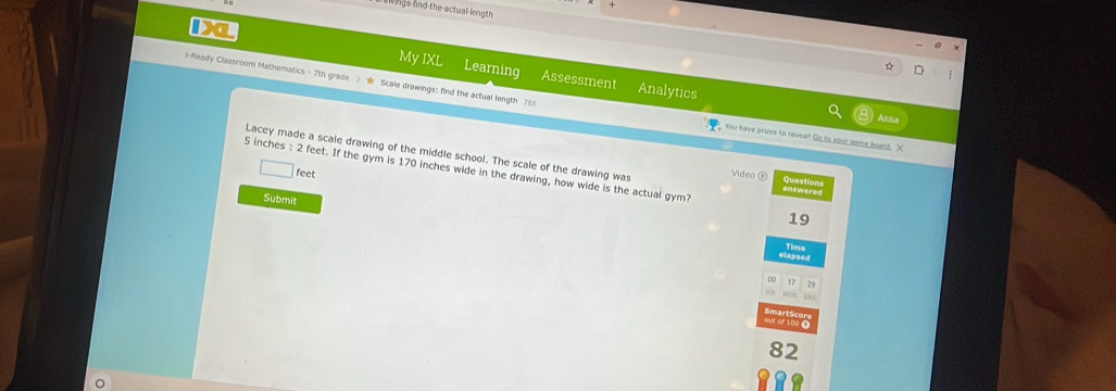 wings find the actual length 
Da My IXL Learning 
Ready Classroom Mathematics - 7th grade r Scale drawings: find the actual length 8 
Assessment Analytics 
You have prizes to reveal! Go to your oome board. X 
Lacey made a scale drawing of the middle school. The scale of the drawing was Video ⑥ Question
5 inches : 2 feet. If the gym is 170 inches wide in the drawing, how wide is the actual gym? answered
feet
Submit 
19 
Time 
29 
82