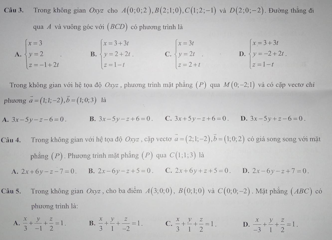 Trong không gian Oxyz cho A(0;0;2),B(2;1;0),C(1;2;-1) và D(2;0;-2). Đường thắng đi
qua A và vuông góc với (BCD) có phương trình là
A. beginarrayl x=3 y=2 z=-1+2iendarray. . B. beginarrayl x=3+3t y=2+2t. z=1-tendarray. C. beginarrayl x=3t y=2t z=2+tendarray. D. beginarrayl x=3+3t y=-2+2t. z=1-tendarray.
Trong không gian với hệ tọa độ Oxyz , phương trình mặt phẳng (P) qua M(0;-2;1) và có cặp vectơ chỉ
phưong vector a=(1;1;-2),vector b=(1;0;3) là
A. 3x-5y-z-6=0. B. 3x-5y-z+6=0. C. 3x+5y-z+6=0. D. 3x-5y+z-6=0.
Câu 4. Trong không gian với hệ tọa độ Oxyz , cặp vectơ vector a=(2;1;-2),vector b=(1;0;2) có giá song song với mặt
phẳng (P). Phương trình mặt phẳng (P) qua C(1;1;3) là
A. 2x+6y-z-7=0. B. 2x-6y-z+5=0. C. 2x+6y+z+5=0. D. 2x-6y-z+7=0.
Câu 5. Trong không gian Oxyz , cho ba điểm A(3;0;0),B(0;1;0) và C(0;0;-2). Mặt phẳng (ABC) có
phương trình là:
A.  x/3 + y/-1 + z/2 =1. B.  x/3 + y/1 + z/-2 =1. C.  x/3 + y/1 + z/2 =1. D.  x/-3 + y/1 + z/2 =1.