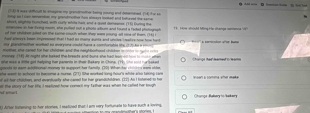 Scratchpad Add note Questión Guide Ex it Test 
(13) It was difficult to imagine my grandmother being young and determined. (14) For as 
long as I can remember, my grandmother has always looked and behaved the same: 
short, slightly hunched, with curly white hair, and a quiet demeanor. (15) During the 
interview in her living room, she pulled out a photo album and found a faded photograph 19. How should Ming-Ha change sentence 18? 
of her children piled on the same couch when they were young -all nine of them. (16) I 
had always been impressed that I had so many aunts and uncles I realize now how hard Insert a semicolon after buns 
my grandmother worked so everyone could have a comfortable life. (17) As a young 
mother, she cared for her children and the neighborhood children in order to make extra 
money. (18) At night she baked the breads and buns she had leamed how to make when Change had learned to learns 
she was a fittle girl helping her parents in their Bakery in China. (19) She sold her baked 
goods to earn additional money to support her family. (20) When her children were older, 
she went to school to become a nurse. (21) She worked long hour's while also taking care 
f all her children, and eventually she cared for her grandchildren. (22) As I listened to her Insert a comma after make 
ell the story of her life, I realized how correct my father was when he called her tough 
nd smart. 
Change Bakery to bakery 
3) After listening to her stories, I realized that I am very fortunate to have such a loving, 
it naving attention to my grandmother's stories. I