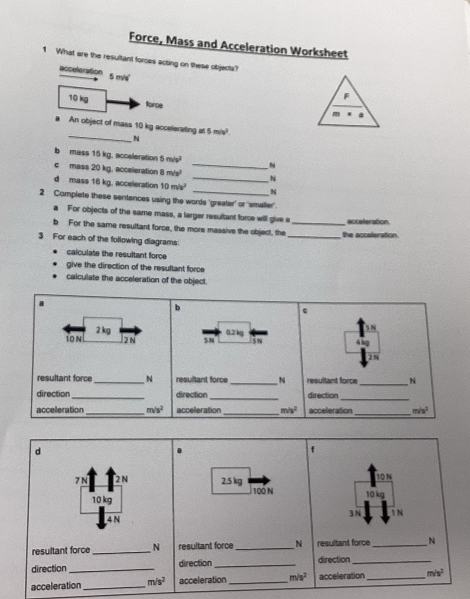 Force, Mass and Acceleration Worksheet
1 What are the resultant forces acting on these objects?
acceleration 5 m/s
10 kg force
_
a An object of mass 10 kg accelerating at 5m/s^2
N
b mass 15 kg, acceleration 5m/s^2
N
c mass 20 kg, acceleration 8m/s^2 _
N
d mass 16 kg, acceleration 10m/s^2 _
N
2 Complete these sentences using the words 'greater' or 'smaller'.
a For objects of the same mass, a larger resultant force will give a
acceleration.
b For the same resultant force, the more massive the object, the __the acceleration.
3 For each of the following diagrams:
calculate the resultant force
give the direction of the resultant force
calculate the acceleration of the object.
a
b
c
2 kg 0.2 kg
10 N 2 N 5 N 3 N 4 kg
a
resultant force _N resultant force _N resultant force _N
direction _direction_ direction_
acceleration _ m/s^2 acceleration _ m/s^2 acceleration_ m/s^2
d
f
7 N 2 N 2.5 kg
10 N
100 N 10 kg
10 kg 1 N
4 N 3 N
resultant force _N resultant force _N resultant force _N
direction _direction_
direction_
acceleration _ m/s^2 acceleration _ m/s^2 acceleration _ m/s^2