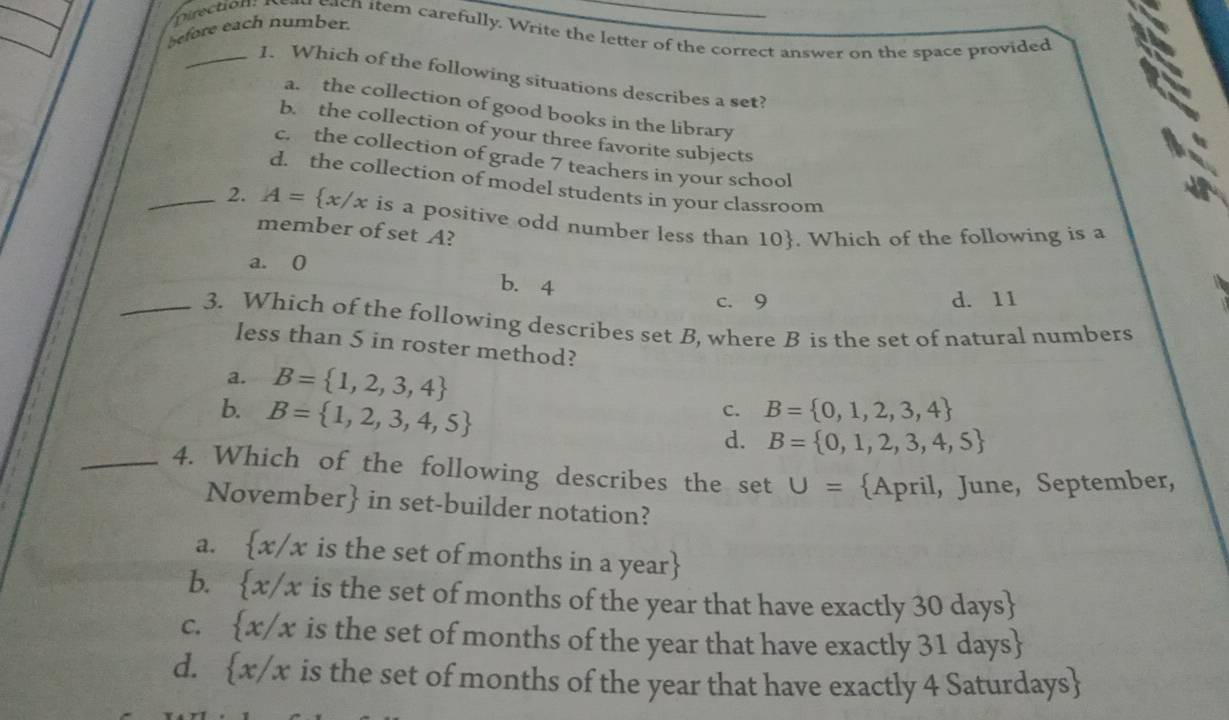 before each number.
each item carefully. Write the letter of the correct answer on the space provided
_1. Which of the following situations describes a set?
a. the collection of good books in the library
b. the collection of your three favorite subjects
c. the collection of grade 7 teachers in your school
d. the collection of model students in your classroom
_2. A= x/x is a positive odd number less than 10. Which of the following is a
member of set A?
a. (
b. 4 c. 9
d. 11
_3. Which of the following describes set B, where B is the set of natural numbers
less than 5 in roster method?
a. B= 1,2,3,4
b. B= 1,2,3,4,5
c. B= 0,1,2,3,4
d. B= 0,1,2,3,4,5
_4. Which of the following describes the set U= April, June, September,
November in set-builder notation?
a.  x/x is the set of months in a year
b.  x/x is the set of months of the year that have exactly 30 days 
C.  x/x is the set of months of the year that have exactly 31 days 
d.  x/x is the set of months of the year that have exactly 4 Saturdays