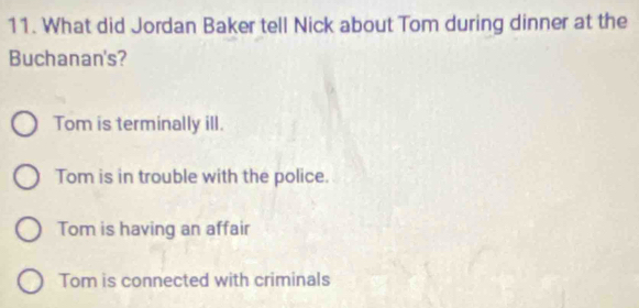 What did Jordan Baker tell Nick about Tom during dinner at the
Buchanan's?
Tom is terminally ill.
Tom is in trouble with the police.
Tom is having an affair
Tom is connected with criminals