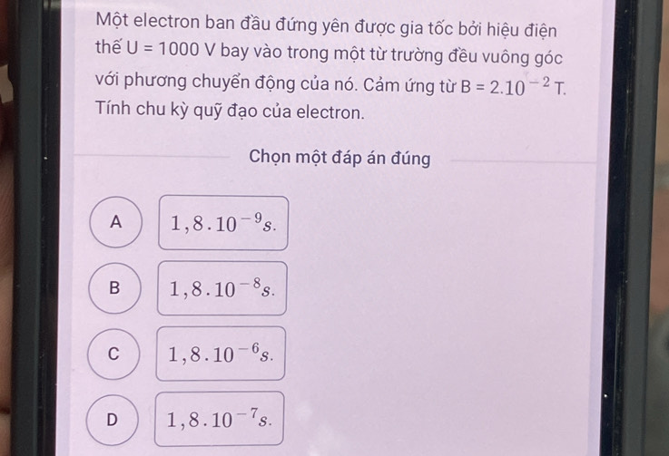 Một electron ban đầu đứng yên được gia tốc bởi hiệu điện
thế U=1000V bay vào trong một từ trường đều vuông góc
với phương chuyển động của nó. Cảm ứng từ B=2.10^(-2)T. 
Tính chu kỳ quỹ đạo của electron.
Chọn một đáp án đúng
A 1,8.10^(-9)s.
B 1,8.10^(-8)s.
C 1,8.10^(-6)s.
D 1,8.10^(-7)s.