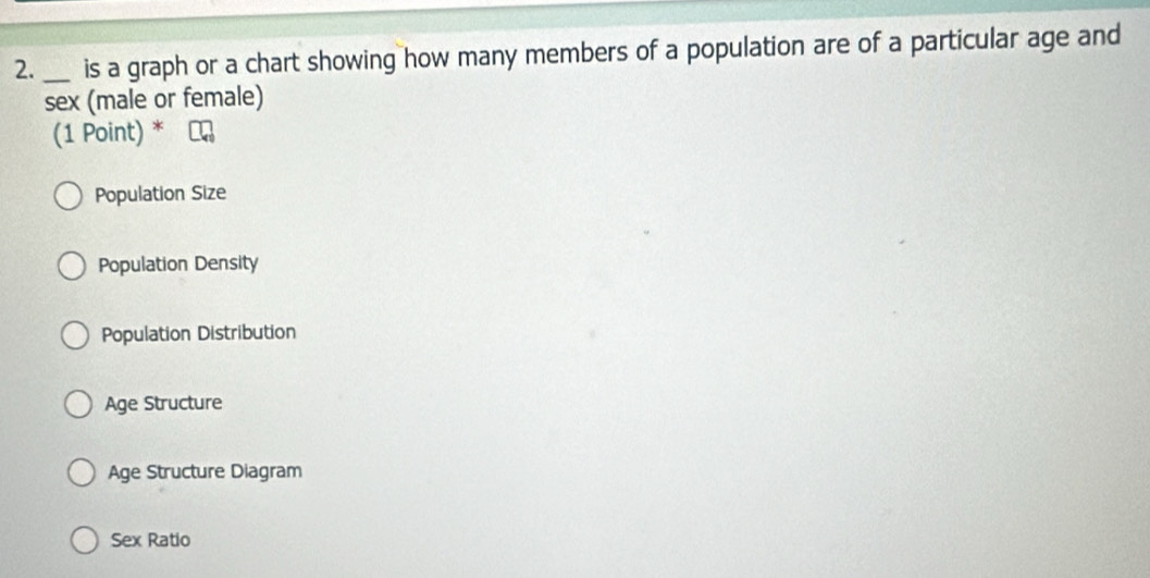 is a graph or a chart showing how many members of a population are of a particular age and
sex (male or female)
(1 Point) *
Population Size
Population Density
Population Distribution
Age Structure
Age Structure Diagram
Sex Ratio