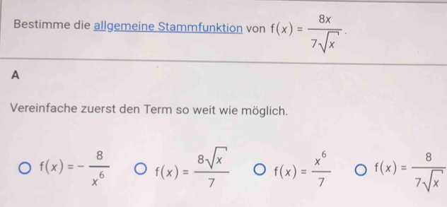 Bestimme die allgemeine Stammfunktion von f(x)= 8x/7sqrt(x) . 
A
Vereinfache zuerst den Term so weit wie möglich.
f(x)=- 8/x^6  f(x)= 8sqrt(x)/7  f(x)= x^6/7  f(x)= 8/7sqrt(x) 