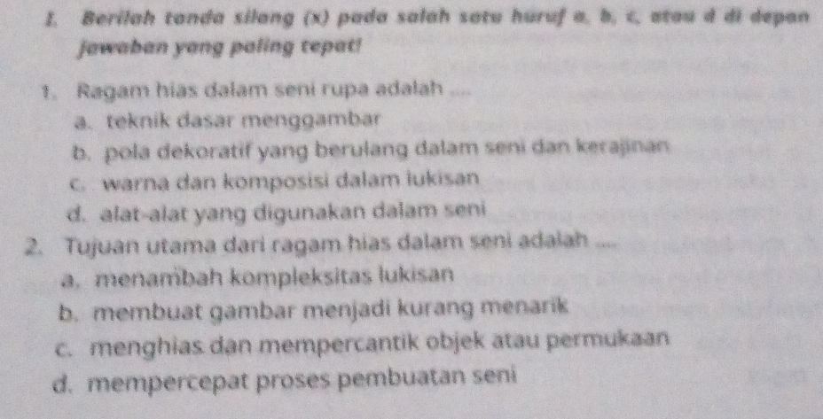 I, Berilah tanda silang (x) pada salah satu huruf a, b, c, atau d di depan
jawaban yang paling tepat!
1. Ragam hias dalam seni rupa adalah ....
a. teknik dasar menggambar
b. pola dekoratif yang berulang dalam seni dan kerajinan
C. warna dan komposisi dalam lukisan
d. alat-alat yang digunakan dalam seni
2. Tujuan utama dari ragam hias dalam seni adaiah ....
a. menambah kompleksitas lukisan
b. membuat gambar menjadi kurang menarik
c. menghias dan mempercantik objek atau permukaan
d. mempercepat proses pembuatan seni