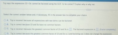 Taj says the expression 13+3n cannot be factored using the GCF. Is he comect? Explain why or why not
Select the comect answer below and, if necessary, fill in the answer box to complete your choice.
A. Taj is incorrect because all expressions with two terms can be factored
B. Taj is correct because 13 and 3s have no common factors
C. Taj is incomect because the greatest common factor of 13 and 3s o □ The factored expression is □ (Factor completely )
D. Taj is conect because the greatest common factor of 13 and 3s is 1 and factorng out 1 does not change the expression