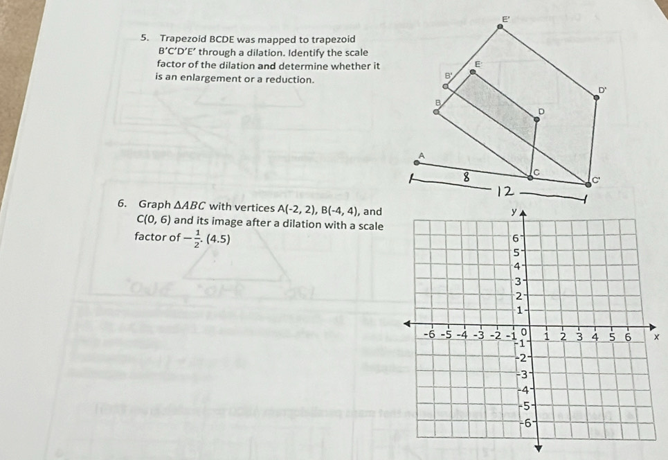 Trapezoid BCDE was mapped to trapezoid
B'C 'D’E’ through a dilation. Identify the scale 
factor of the dilation and determine whether it 
is an enlargement or a reduction. 
6. Graph △ ABC with vertices A(-2,2), B(-4,4) , and
C(0,6) and its image after a dilation with a scale 
factor of - 1/2 .(4.5)