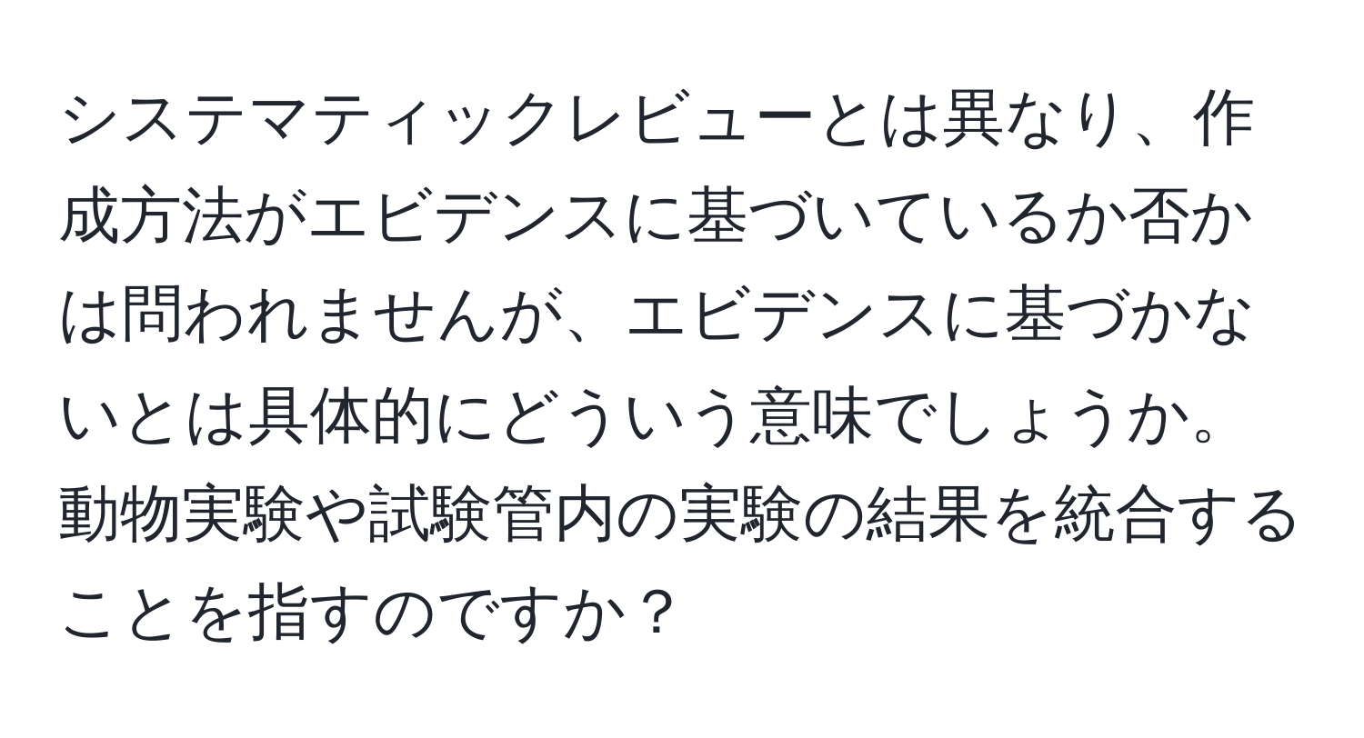 システマティックレビューとは異なり、作成方法がエビデンスに基づいているか否かは問われませんが、エビデンスに基づかないとは具体的にどういう意味でしょうか。動物実験や試験管内の実験の結果を統合することを指すのですか？