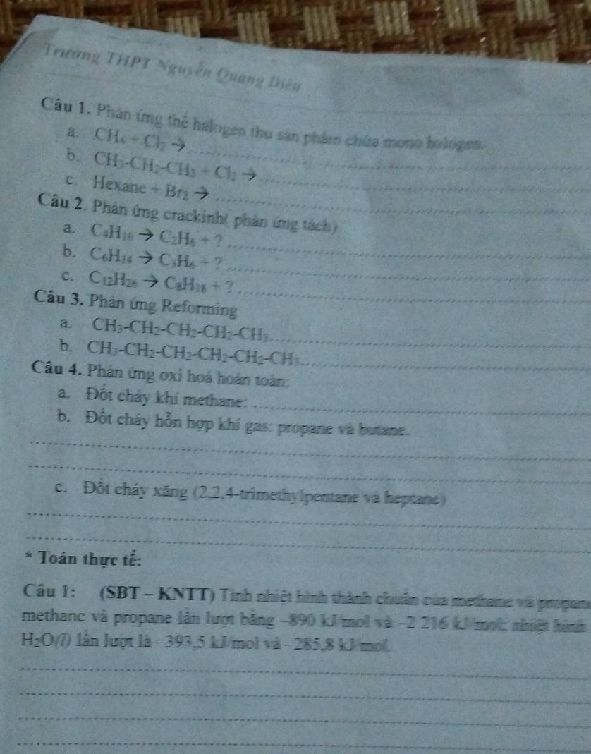 Trường THPT Nguyễn Quang Điền 
Câu 1. Phản ứng thể halogen thu sản phẩm chứa mono hologes. 
a. CH_4+Cl_2to
b. CH_3-CH_2-CH_3+Cl_2 _ 
c. Hexane +Br_2 _ 
Câu 2. Phản ứng crackinh( phản ứng tách) 
_ 
a. C_4H_10to C_2H_6+ 2
_ 
b. C_6H_14to C_3H_6+? 
c. C_12H_26to C_8H_18+ 7
Câu 3. Phân ứng Reforming 
_ 
a CH_3-CH_2-CH_2-CH_2-CH_3 _ 
b. CH_3-CH_2-CH_2-CH_2-CH_2-CH_3 _ 
Câu 4. Phản ứng oxi hoá hoàn toàn: 
_ 
a. Đột cháy khí methane: 
_ 
b. Đốt cháy hỗn hợp khí gas: propane và butane. 
_ 
_ 
c. Đốt cháy xăng (2, 2, 4 -trimethylpentane và heptane ) 
_ 
* Toán thực tế: 
Câu 1: (SBT - KNTT) Tinh nhiệt hình thành chuẩn của methane và propane 
methane và propane lần lượt bằng −890 kJ/mol và −2 216 kJ/mol : nhiệt hình
H_2O(l) lân lượt là −393, 5 kJ/mol và −285,8 kJ/mol. 
_ 
_ 
_ 
_