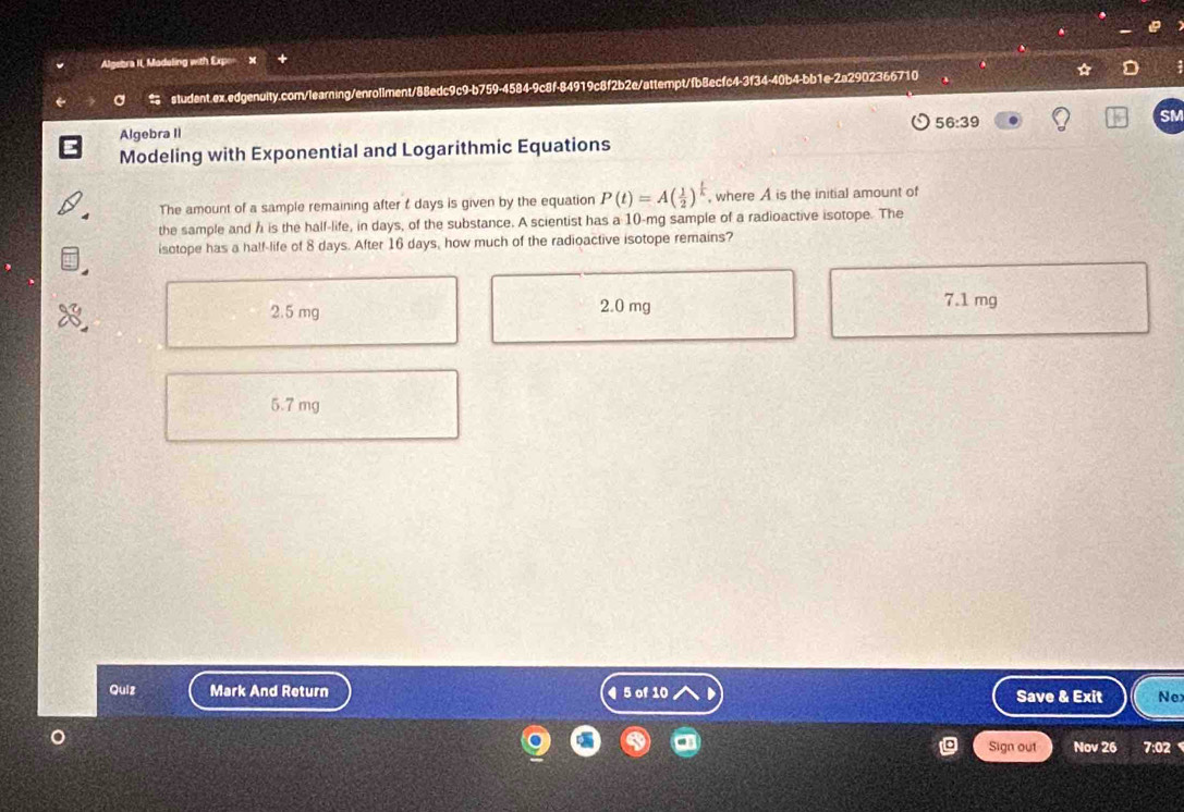 Algebra II, Madeling with Expo
a student.ex.edgenuity.com/learning/enrollment/88edc9c9-b759-4584-9c8f-84919c8f2b2e/attempt/fb8ecfc4-3f34-40b4-bb1e-2a2902366710
a
56:39
SM
Algebra II
Modeling with Exponential and Logarithmic Equations
The amount of a sample remaining after t days is given by the equation P(t)=A( 1/2 )^ t/k  , where A is the initial amount of
the sample and h is the half-life, in days, of the substance. A scientist has a 10-mg sample of a radioactive isotope. The
isotope has a half-life of 8 days. After 16 days, how much of the radioactive isotope remains?
2.5 mg 2.0 mg 7.1 mg
5.7 mg
Quiz Mark And Return ¶ 5 of 10 Save & Exit Nex
Sign out Nov 26 7:02