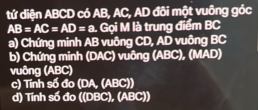 tứ diện ABCD có AB, AC, AD đôi một vuông góc
AB=AC=AD=a. Gọi M là trung điểm BC
a) Chứng minh AB vuông CD, AD vuông BC
b) Chứng minh (DAC) vuông (ABC), (MAD) 
vuông (ABC) 
c) Tính số đo ( DA,(ABC))
d) Tính số đo ((DBC), (ABC))