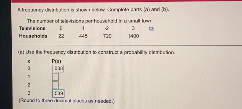 A frequency distribution is shown below. Complete parts (a) and (b).
The number of televisions per household in a small town
Televisions 。 1 2 3
Households 22 445 720 1400
(a) Use the frequency distribution to construct a probability distribution.
x
。
1
2
3
(Round to three decimal places as needed.)