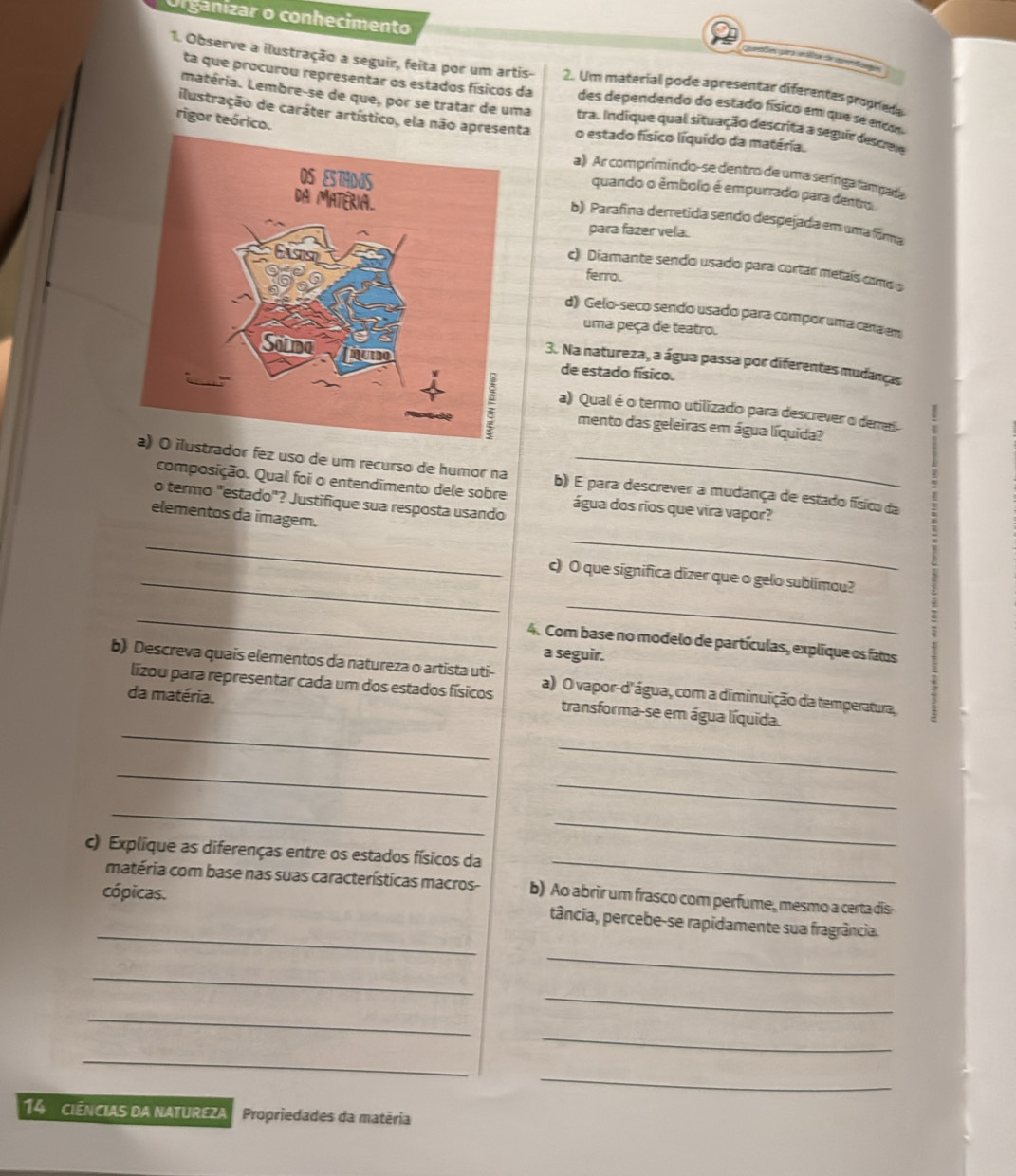 Organizar o conhecimento
Comaões para álics de comodae
1. Observe a ilustração a seguir, feita por um artis- 2. Um material pode apresentar diferentes proprie
ta que procurou representar os estados físicos da des dependendo do estado físico em que se encm
matéria. Lembre-se de que, por se tratar de uma trac Indique qual situação descrita a seguir descre
rigor teórico.
ilustração de caráter artístico, ela não apresena o estado físico líquído da matéria.
a) Ar comprimindo-se dentro de uma serínga tampada
quando o êmbolo é empurrado para dentro
b) Parafina derretida sendo despejada em uma forma
para fazer vela.
c) Diamante sendo usado para cortar metaís como s
ferro.
d) Gelo-seco sendo usado para compor uma cera em
uma peça de teatro.
3. Na natureza, a água passa por diferentes mudanças
de estado físico.
a) Qual é o termo utilizado para descrever o deres
mento das geleiras em água líquida?
dor fez uso de um recurso de humor na b) É para descrever a mudança de estado físico da
composição. Qual foi o entendimento dele sobre
o termo "estado"? Justifique sua resposta usando água dos rios que vira vapor?
_
elementos da imagem.
_
_c) O que significa dizer que o gelo sublimou?
_
_
4. Com base no modelo de partículas, explique os fats
a seguir.
b) Descreva quais elementos da natureza o artista uti- a) O vapor-d'água, com a diminuição da temperatura,
da matéria.
_
lizou para representar cada um dos estados físicos transforma-se em água líquida.
_
_
_
_
_
_
c) Explique as diferenças entre os estados físicos da
matéria com base nas suas características macros- b) Ao abrir um frasco com perfume, mesmo a certa dis-
cópicas.
_
tância, percebe-se rapidamente sua fragrância.
_
_
_
_
_
_
_
14 ciências da natureZa Propriedades da matêria