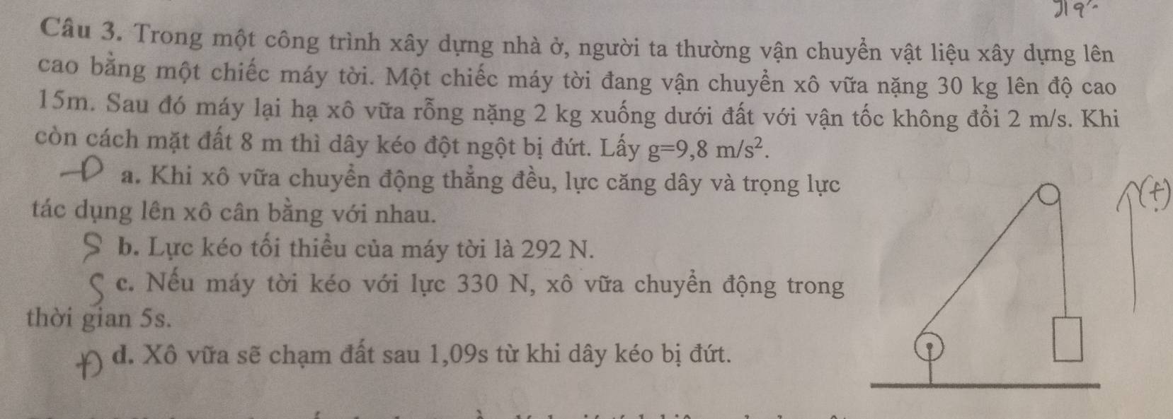 Trong một công trình xây dựng nhà ở, người ta thường vận chuyển vật liệu xây dựng lên
cao bằng một chiếc máy tời. Một chiếc máy tời đang vận chuyền xô vữa nặng 30 kg lên độ cao
15m. Sau đó máy lại hạ xô vữa rỗng nặng 2 kg xuống dưới đất với vận tốc không đổi 2 m/s. Khi
còn cách mặt đất 8 m thì dây kéo đột ngột bị đứt. Lấy g=9,8m/s^2.
a. Khi xô vữa chuyển động thẳng đều, lực căng dây và trọng lực
tác dụng lên xô cân bằng với nhau.
b. Lực kéo tối thiều của máy tời là 292 N.
c. Nếu máy tời kéo với lực 330 N, xô vữa chuyển động trong
thời gian 5s.
d. Xô vữa sẽ chạm đất sau 1,09s từ khi dây kéo bị đứt.