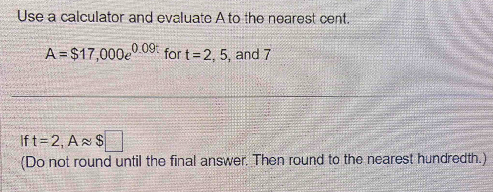 Use a calculator and evaluate A to the nearest cent.
A=$17,000e^(0.09t) for t=2,5 , and 7
If t=2, Aapprox $□
(Do not round until the final answer. Then round to the nearest hundredth.)